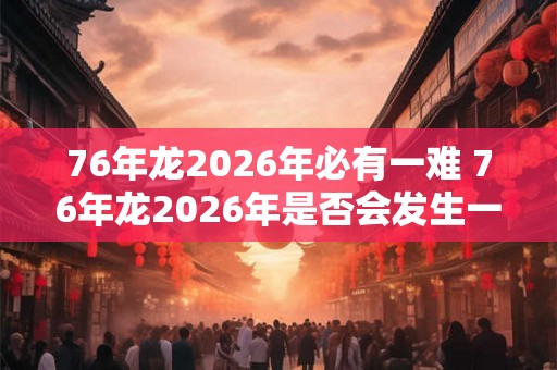 76年龙2026年必有一难 76年龙2026年是否会发生一次灾难