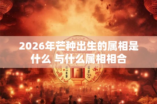 2026年芒种出生的属相是什么 与什么属相相合 2026年芒种出生的属相是什么 与什么属相相合