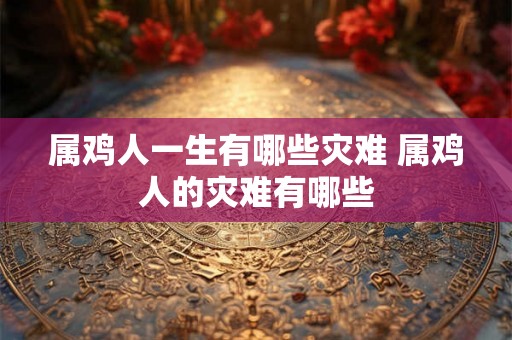 属鸡人一生有哪些灾难 属鸡人的灾难有哪些 属鸡人一生有哪些灾难 属鸡人的灾难有哪些