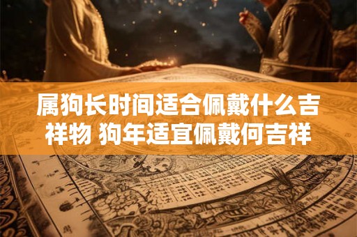 属狗长时间适合佩戴什么吉祥物 狗年适宜佩戴何吉祥物 属狗长时间适合佩戴什么吉祥物 狗年适宜佩戴何吉祥物