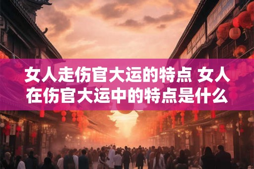女人走伤官大运的特点 女人在伤官大运中的特点是什么