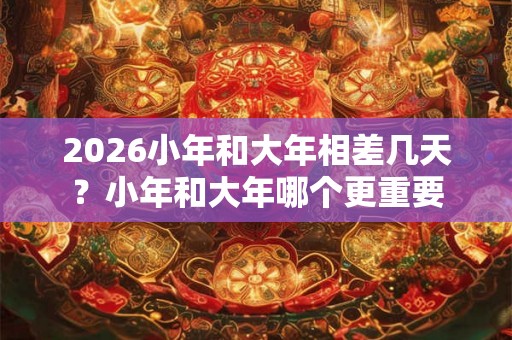 2026小年和大年相差几天？小年和大年哪个更重要