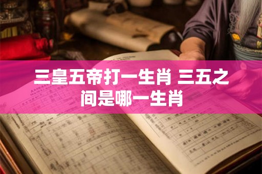 三皇五帝打一生肖 三五之间是哪一生肖