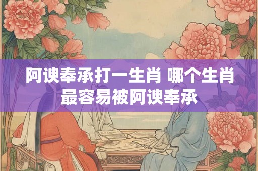 阿谀奉承打一生肖 哪个生肖最容易被阿谀奉承 阿谀奉承打一生肖 哪个生肖最容易被阿谀奉承