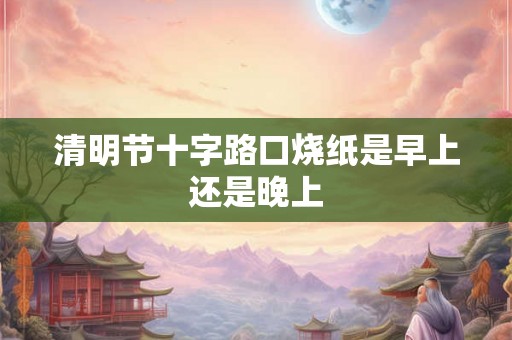 清明节十字路口烧纸是早上还是晚上
