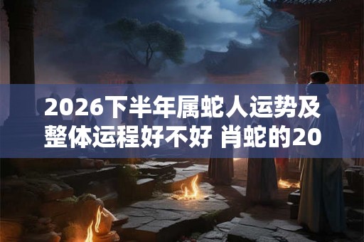 2026下半年属蛇人运势及整体运程好不好 肖蛇的2026下半年运气好吗