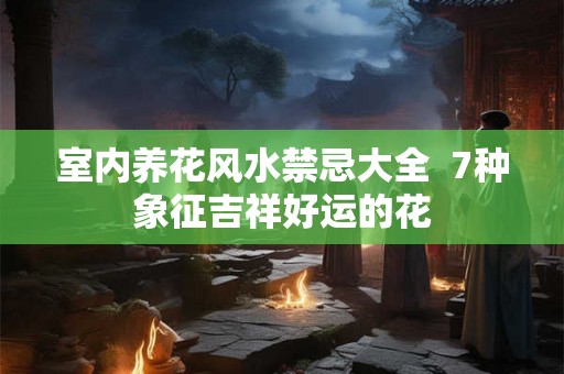 室内养花风水禁忌大全  7种象征吉祥好运的花