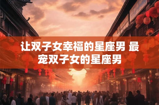让双子女幸福的星座男 最宠双子女的星座男