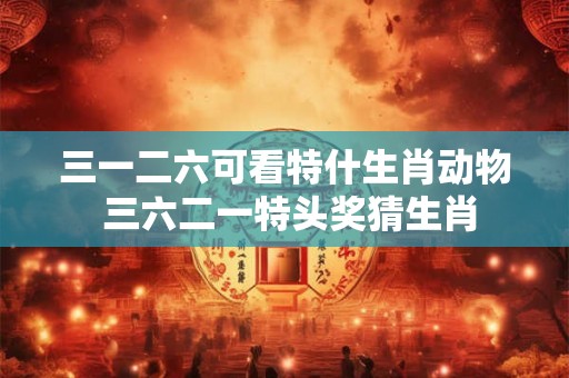 三一二六可看特什生肖动物 三六二一特头奖猜生肖