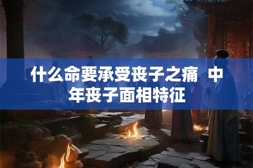 什么命要承受丧子之痛  中年丧子面相特征