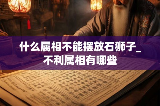 什么属相不能摆放石狮子_不利属相有哪些