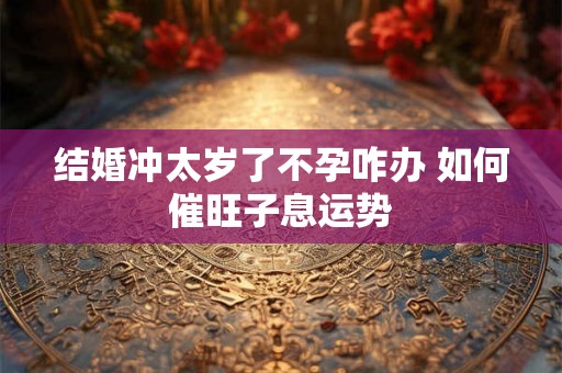结婚冲太岁了不孕咋办 如何催旺子息运势