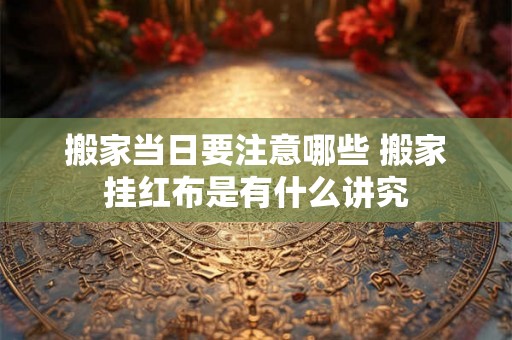 搬家当日要注意哪些 搬家挂红布是有什么讲究