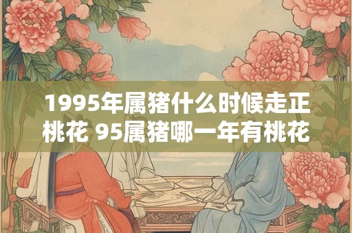1995年属猪什么时候走正桃花 95属猪哪一年有桃花运