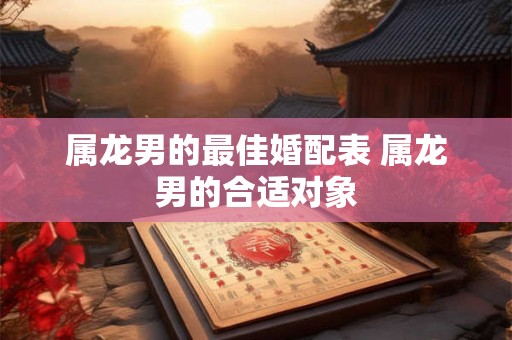 属龙男的最佳婚配表 属龙男的合适对象 属龙男的最佳婚配表 属龙男的合适对象