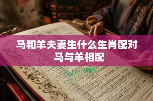 马和羊夫妻生什么生肖配对  马与羊相配
