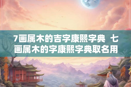 7画属木的吉字康熙字典  七画属木的字康熙字典取名用字