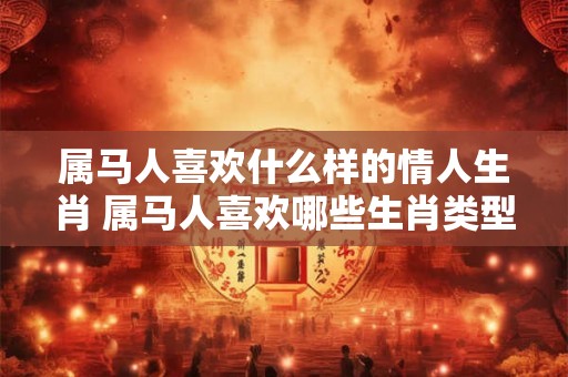 属马人喜欢什么样的情人生肖 属马人喜欢哪些生肖类型的情人