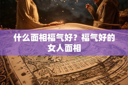 什么面相福气好？福气好的女人面相