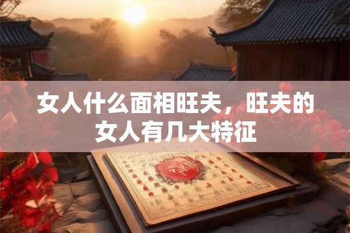 女人什么面相旺夫，旺夫的女人有几大特征