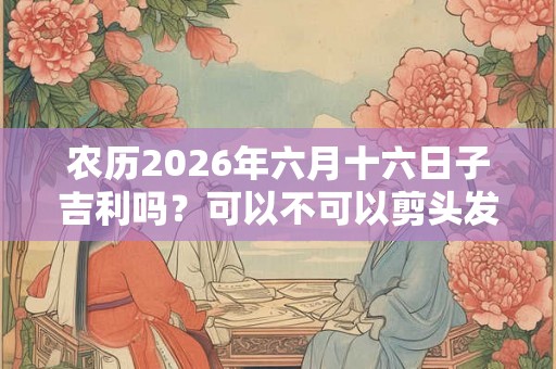 农历2026年六月十六日子吉利吗？可以不可以剪头发？