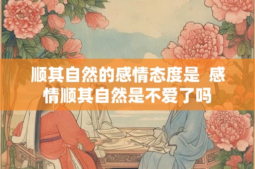 顺其自然的感情态度是 感情顺其自然是不爱了吗 顺其自然的感情态度是 感情顺其自然是不爱了吗
