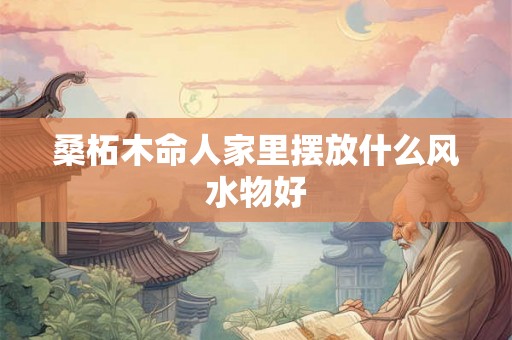 桑柘木命人家里摆放什么风水物好