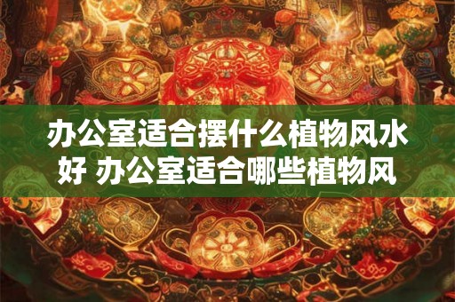 办公室适合摆什么植物风水好 办公室适合哪些植物风水好