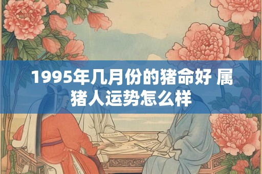1995年几月份的猪命好 属猪人运势怎么样