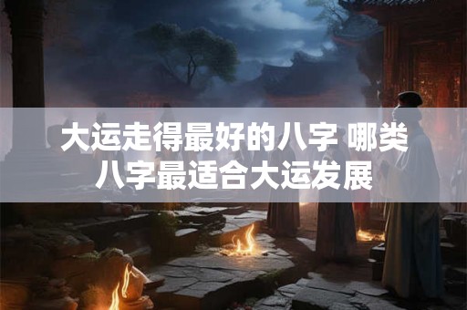 大运走得最好的八字 哪类八字最适合大运发展 大运走得最好的八字 哪类八字最适合大运发展