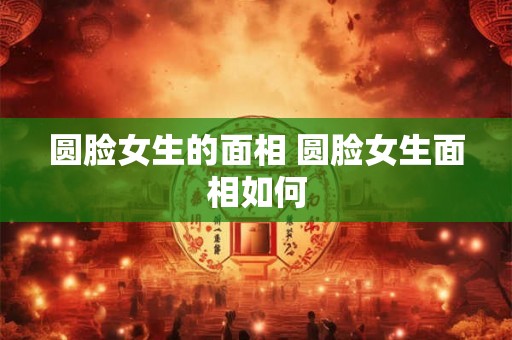 圆脸女生的面相 圆脸女生面相如何