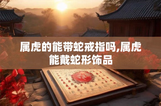 属虎的能带蛇戒指吗,属虎能戴蛇形饰品