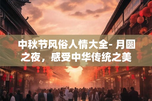 中秋节风俗人情大全- 月圆之夜，感受中华传统之美