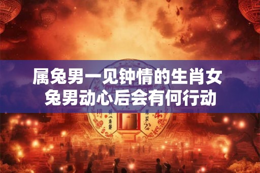 属兔男一见钟情的生肖女 兔男动心后会有何行动