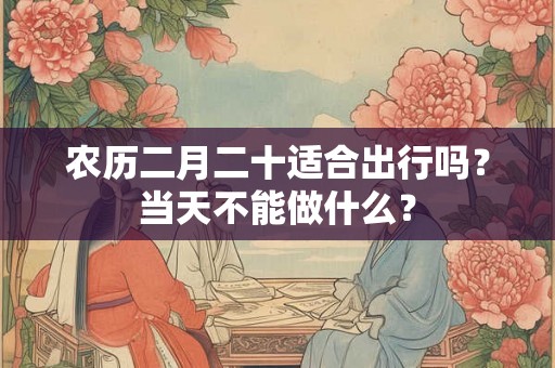 农历二月二十适合出行吗？当天不能做什么？