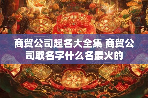 商贸公司起名大全集 商贸公司取名字什么名最火的