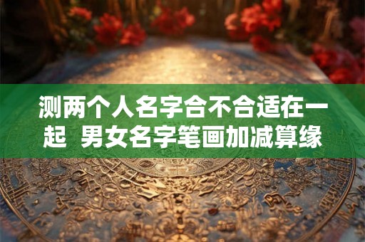 测两个人名字合不合适在一起  男女名字笔画加减算缘分