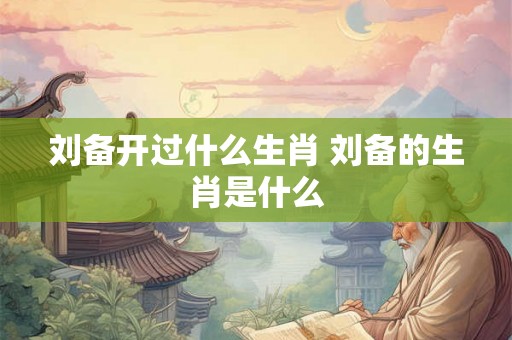 刘备开过什么生肖 刘备的生肖是什么 刘备开过什么生肖 刘备的生肖是什么