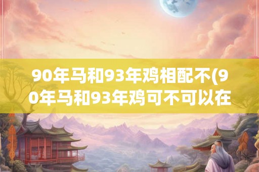 90年马和93年鸡相配不(90年马和93年鸡可不可以在一起？)
