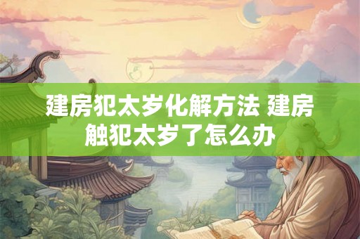 建房犯太岁化解方法 建房触犯太岁了怎么办