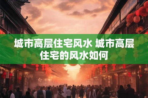 城市高层住宅风水 城市高层住宅的风水如何 城市高层住宅风水 城市高层住宅的风水如何