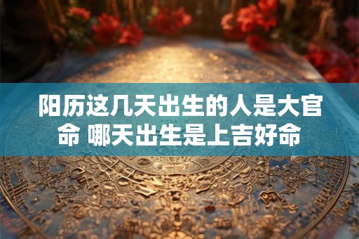 阳历这几天出生的人是大官命 哪天出生是上吉好命