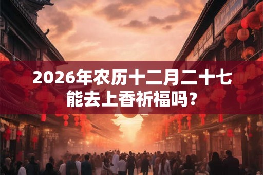 2026年农历十二月二十七能去上香祈福吗？