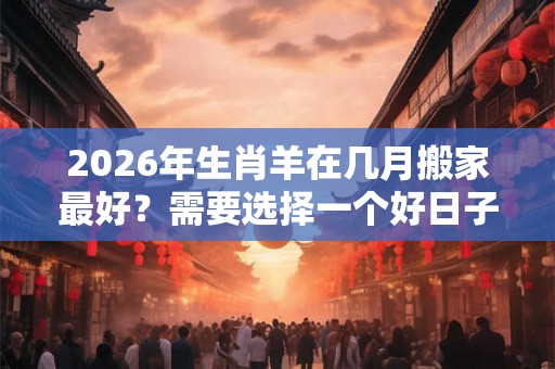 2026年生肖羊在几月搬家最好?需要选择一个好日子? 2026年生肖羊在几月搬家最好?需要选择一个好日子?