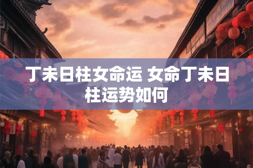 丁未日柱女命运 女命丁未日柱运势如何