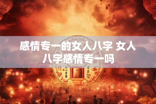 感情专一的女人八字 女人八字感情专一吗 感情专一的女人八字 女人八字感情专一吗