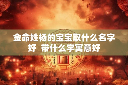 金命姓杨的宝宝取什么名字好  带什么字寓意好