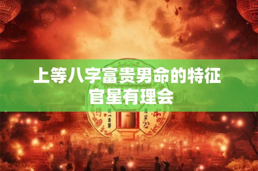 上等八字富贵男命的特征 官星有理会 上等八字富贵男命的特征 官星有理会