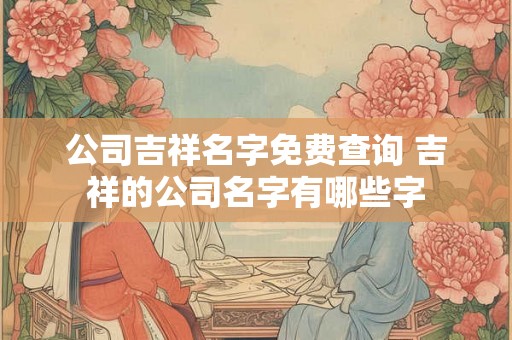 公司吉祥名字免费查询 吉祥的公司名字有哪些字 公司吉祥名字免费查询 吉祥的公司名字有哪些字