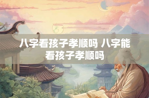 八字看孩子孝顺吗 八字能看孩子孝顺吗